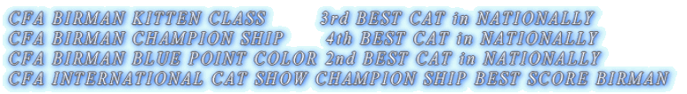CFA BIRMAN KITTEN CLASS 3rd BEST CAT in NATIONALLY CFA BIRMAN CHAMPION SHIP 4th BEST CAT in NATIONALLY CFA BIRMAN BLUE POINT COLOR 2nd BEST CAT in NATIONALLY CFA INTERNATIONAL CAT SHOW CHAMPION SHIP BEST SCORE BIRMAN
